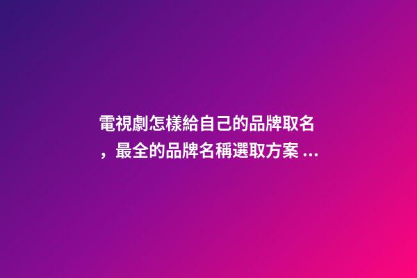 電視劇怎樣給自己的品牌取名，最全的品牌名稱選取方案！